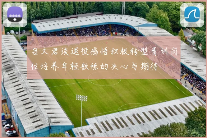 吕文君谈退役感悟积极转型青训岗位培养年轻教练的决心与期待