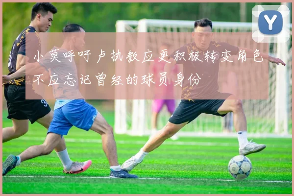小莫呼吁卢执教应更积极转变角色不应忘记曾经的球员身份