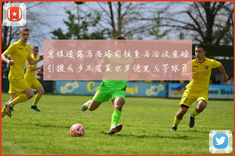 意媒透露马洛塔前往皇马洽谈重磅引援或涉及居莱尔罗德里戈等球员