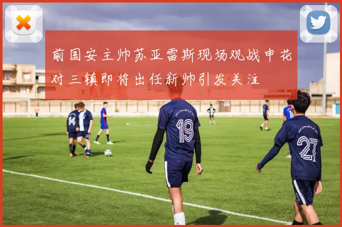 前国安主帅苏亚雷斯现场观战申花对三镇即将出任新帅引发关注