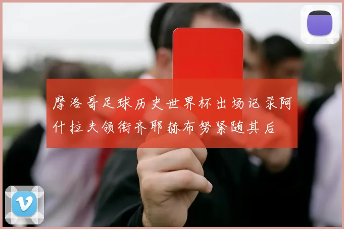 摩洛哥足球历史世界杯出场记录阿什拉夫领衔齐耶赫布努紧随其后