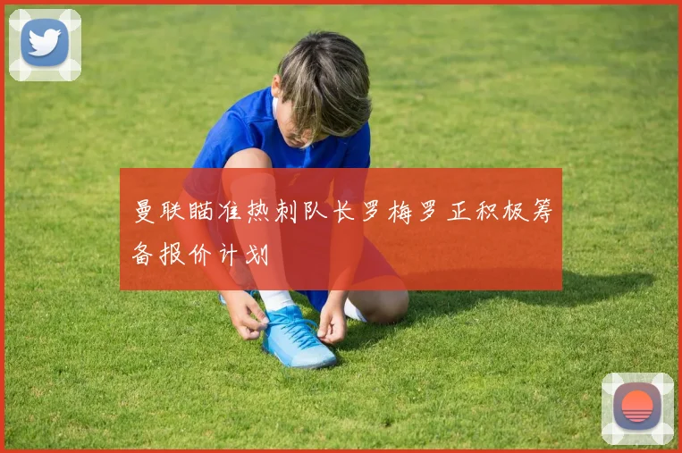 曼联瞄准热刺队长罗梅罗正积极筹备报价计划