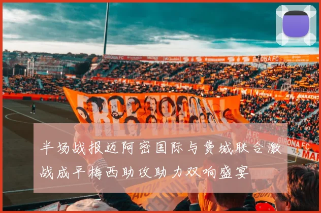 半场战报迈阿密国际与费城联合激战成平梅西助攻助力双响盛宴