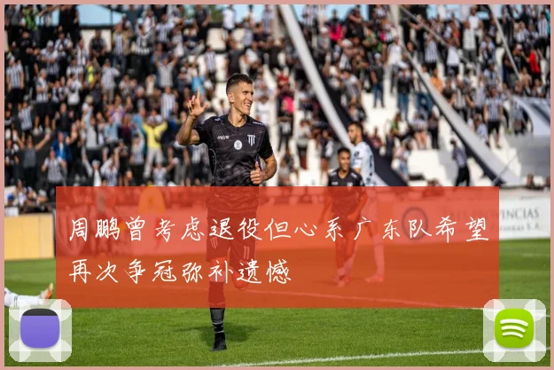 周鹏曾考虑退役但心系广东队希望再次争冠弥补遗憾