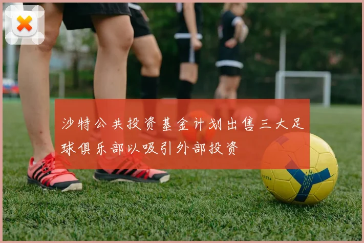 沙特公共投资基金计划出售三大足球俱乐部以吸引外部投资