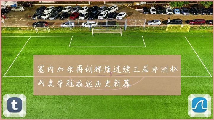 塞内加尔再创辉煌连续三届非洲杯两度夺冠成就历史新篇