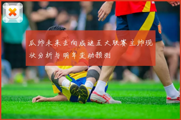 瓜帅未来去向成谜五大联赛主帅现状分析与明年变动预测