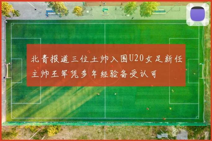 北青报道三位土帅入围U20女足新任主帅王军凭多年经验备受认可