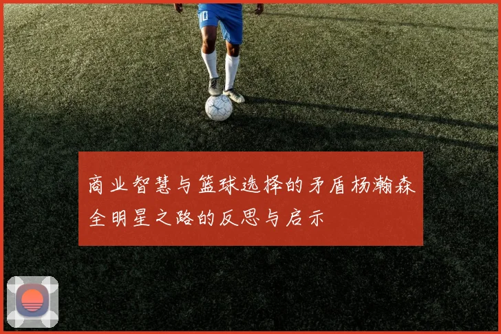 商业智慧与篮球选择的矛盾杨瀚森全明星之路的反思与启示