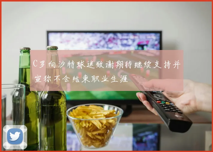 C罗向沙特球迷致谢期待继续支持并宣称不会结束职业生涯
