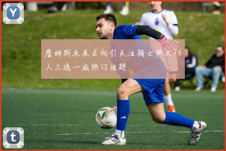 詹姆斯未来去向引关注骑士热火76人三选一成热门话题