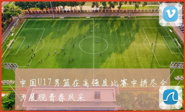 中国U17男篮在高强度比赛中拼尽全力展现青春风采