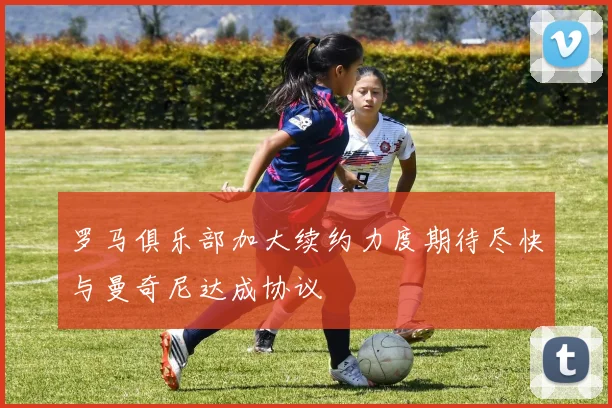 罗马俱乐部加大续约力度期待尽快与曼奇尼达成协议