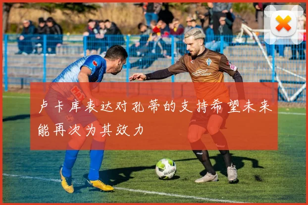 卢卡库表达对孔蒂的支持希望未来能再次为其效力