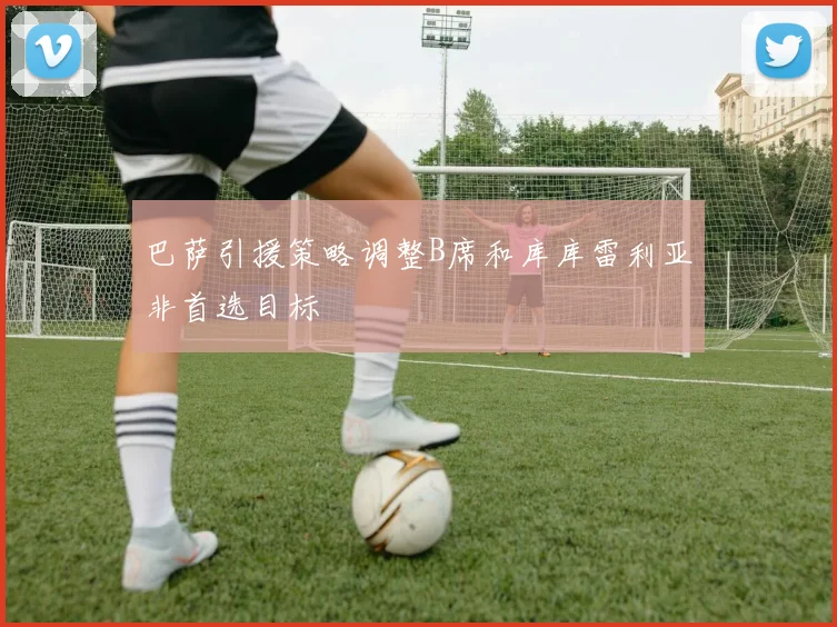 巴萨引援策略调整B席和库库雷利亚非首选目标