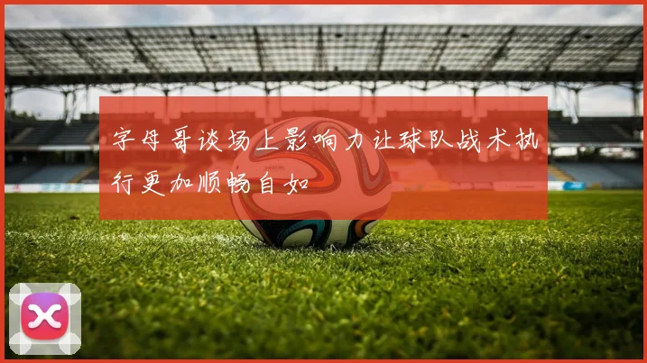 字母哥谈场上影响力让球队战术执行更加顺畅自如