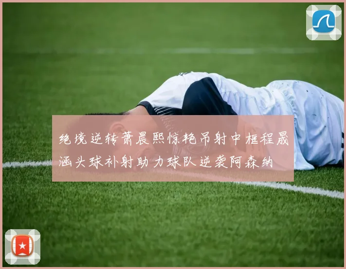 绝境逆转萧晨熙惊艳吊射中框程晟涵头球补射助力球队逆袭阿森纳