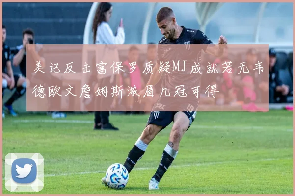 美记反击富保罗质疑MJ成就若无韦德欧文詹姆斯浓眉几冠可得