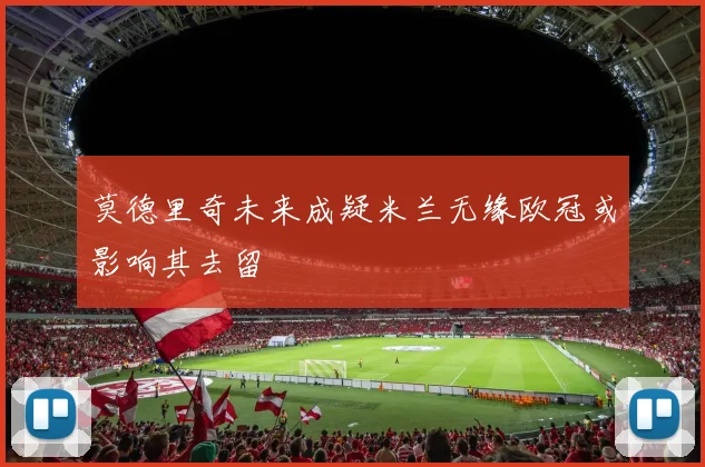 莫德里奇未来成疑米兰无缘欧冠或影响其去留