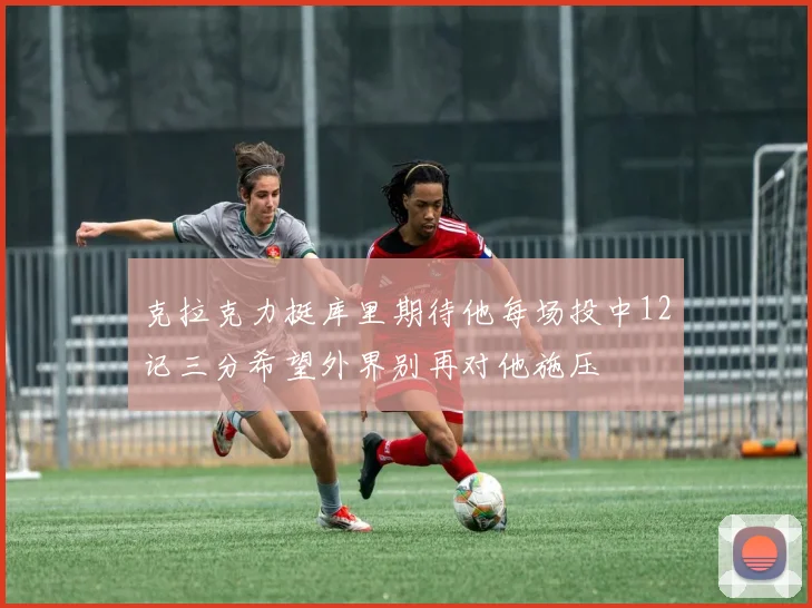 克拉克力挺库里期待他每场投中12记三分希望外界别再对他施压