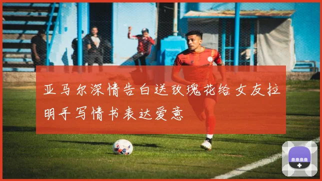 亚马尔深情告白送玫瑰花给女友拉明手写情书表达爱意