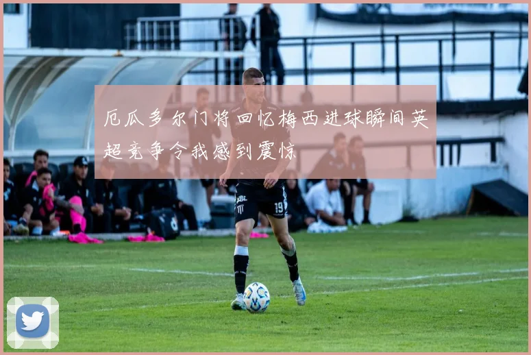 厄瓜多尔门将回忆梅西进球瞬间英超竞争令我感到震惊