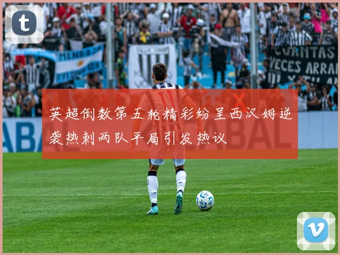 英超倒数第五轮精彩纷呈西汉姆逆袭热刺两队平局引发热议