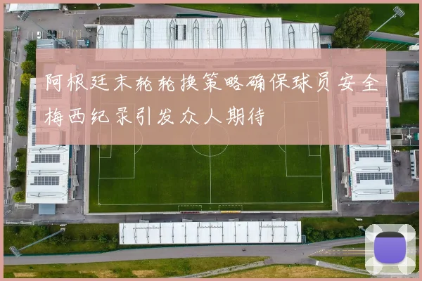 阿根廷末轮轮换策略确保球员安全梅西纪录引发众人期待