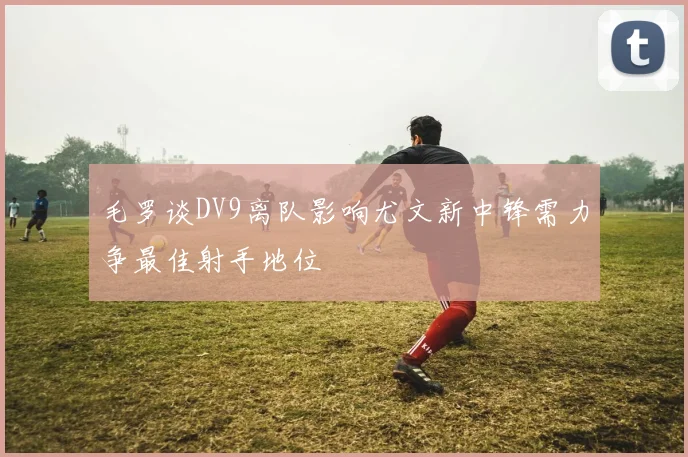 毛罗谈DV9离队影响尤文新中锋需力争最佳射手地位