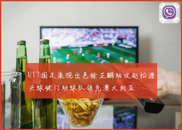 U17国足表现出色徐正鹏助攻赵松源头球破门助球队领先澳大利亚