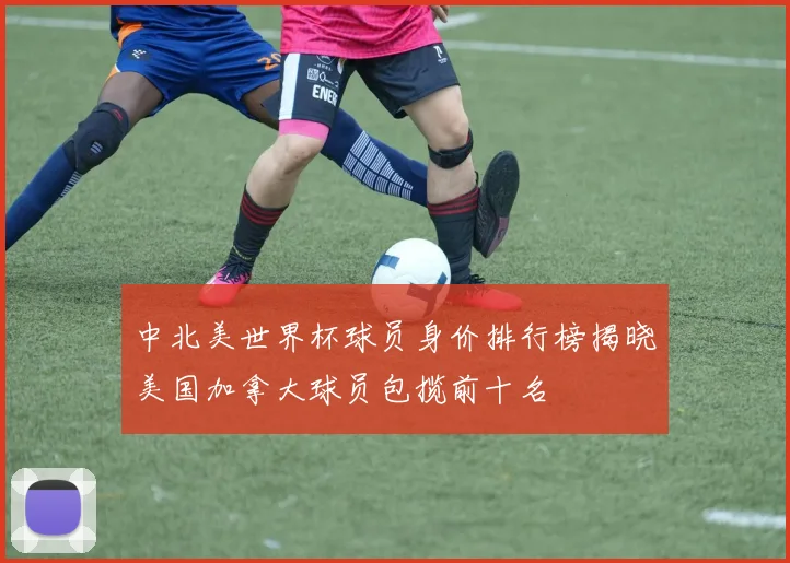 中北美世界杯球员身价排行榜揭晓美国加拿大球员包揽前十名
