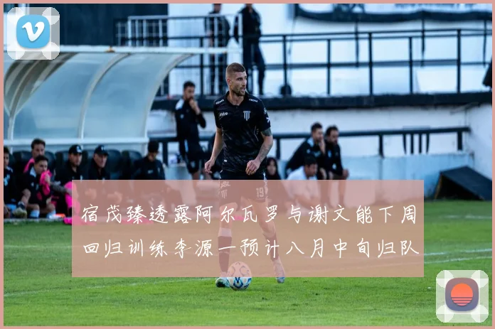 宿茂臻透露阿尔瓦罗与谢文能下周回归训练李源一预计八月中旬归队