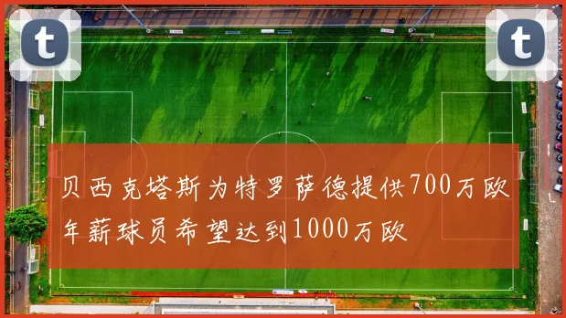 贝西克塔斯为特罗萨德提供700万欧年薪球员希望达到1000万欧