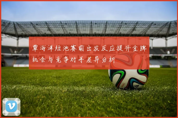覃海洋短池赛前出发反应提升金牌机会与竞争对手差异分析