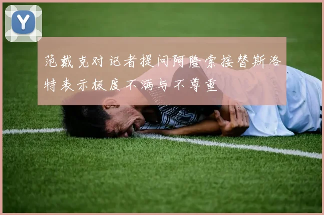范戴克对记者提问阿隆索接替斯洛特表示极度不满与不尊重