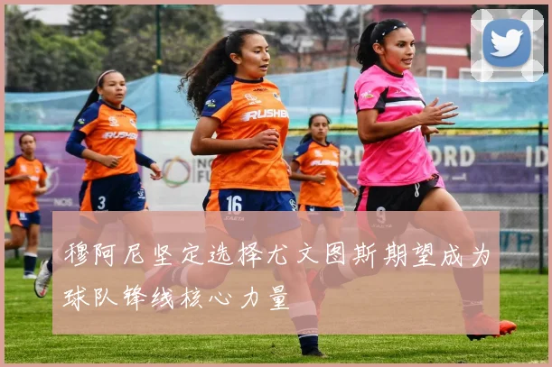 穆阿尼坚定选择尤文图斯期望成为球队锋线核心力量