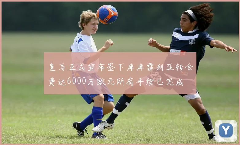 皇马正式宣布签下库库雷利亚转会费达6000万欧元所有手续已完成